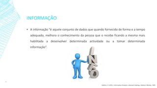 INFORMAÇÃO
▪ A informação “é aquele conjunto de dados que quando fornecido de forma e a tempo
adequado, melhora o conhecimento da pessoa que o recebe ficando a mesma mais
habilitada a desenvolver determinada actividade ou a tomar determinada
informação”.
10
Galliers, R. (EDS.), Information Analysis: selected readings, Addison-Wesley, 1987.
 