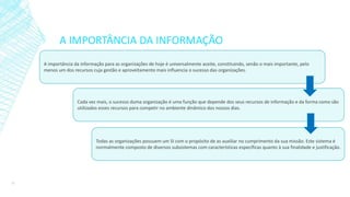 A IMPORTÂNCIA DA INFORMAÇÃO
A importância da informação para as organizações de hoje é universalmente aceite, constituindo, senão o mais importante, pelo
menos um dos recursos cuja gestão e aproveitamento mais influencia o sucesso das organizações.
Cada vez mais, o sucesso duma organização é uma função que depende dos seus recursos de informação e da forma como são
utilizados esses recursos para competir no ambiente dinâmico dos nossos dias.
Todas as organizações possuem um SI com o propósito de as auxiliar no cumprimento da sua missão. Este sistema é
normalmente composto de diversos subsistemas com características específicas quanto à sua finalidade e justificação.
11
 