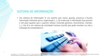 SISTEMA DE INFORMAÇÃO
▪ Um sistema de informação “é um sistema que reúne, guarda, processa e faculta
informação relevante para a organização (…), de modo que a informação seja possível
e útil para aqueles que a querem utilizar, incluindo gestores, funcionários, clientes,
(…). Um SI é um sistema de actividade humana (social) que pode envolver ou não a
utilização de computadores”.
12
Buckinghan, R., R. Hirschheim, F. Land e C. Tully, Information Systems Curriculum: A basis for a course, in Buckinghan, R., R. Hirschheim, F. Land e C. Tully (Eds.), Information Systems Education:
Recommendations and Implementation, Cambridge University Press, 1987
 