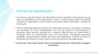 SISTEMA DE INFORMAÇÃO
▪ É um facto o caso dos sistemas de informação se terem expandido notoriamente a quase
todas as actividades de uma organização, e ainda, o caso de quase todos os produtos
inerentes às organizações, virem assentar basicamente sobre informação – serviços de
informação.
▪ Tanto o desenvolvimento dos Sistemas de Informação, quanto a sua análise, necessitam
ser executados de forma independente, uma vez que depois de desenvolvidos os
processos, basta somente transmiti-los à máquina. Mais do que um modernismo, a
tecnologia deve ser compreendida como um instrumento, metodologia garantindo
qualidade, competitividade, redução de custos e principalmente, satisfazer os anseios e
pretensões dos clientes, ou seja, o exacto motivo da existência das organizações.
“ A velha frase ‘informação é poder’ deve ser complementada com ‘informação é vantagem
competitiva”.
15
FREITAS (H.) e KLADIS (C.M.). Da informação à política informacional das organizações: um quadro conceitual. São Paulo – SP:RAP, v.29, n.03, Junho - Setembro 1995, p.73-86.
 