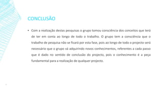 CONCLUSÃO
▪ Com a realização destas pesquisas o grupo tomou consciência dos conceitos que terá
de ter em conta ao longo de todo o trabalho. O grupo tem a consciência que o
trabalho de pesquisa não se ficará por esta fase, pois ao longo de todo o projecto será
necessário que o grupo vá adquirindo novos conhecimentos, referentes a cada passo
que é dado no sentido de conclusão do projecto, pois o conhecimento é a peça
fundamental para a realização de qualquer projecto.
17
 