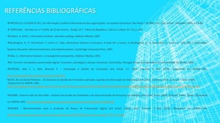 REFERÊNCIAS BIBLIOGRÁFICAS
FREITAS (H.) e KLADIS (C.M.). Da informação à política informacional das organizações: um quadro conceitual. São Paulo – SP:RAP, v.29, n.03, Junho - Setembro 1995, p.73-86.
 PORTUGAL - Decreto-Lei n.º 16/93, de 23 de Janeiro - Artigo 13.º - Diário da República, I Série-A. Lisboa. N.º 19, p. 265.
Galliers, R. (EDS.), Information Analysis: selected readings, Addison-Wesley, 1987.
Buckinghan, R., R. Hirschheim, F. Land e C. Tully, Information Systems Curriculum: A basis for a course, in Buckinghan, R., R. Hirschheim, F. Land e C. Tully (Eds.), Information
Systems Education: Recommendations and Implementation, Cambridge University Press, 1987
Alter, S., Information Systems: a management prespective, Addison-Wesley, 1992.
M. Ferreira, Introdução à preservação digital- Conceitos, estratégias e actuais consensos. Guimarães, Portugal: Escola de Engenharia da Universidade do Minho, 2006.
PEREIRA, Júlio C. I.; BAX, Marcelo P. – Introdução à Gestão de Conteúdos [em linha]. S.l.: 2002. [Consult. 3 Mar. 2014]. <Disponível em WWW:<URL:
http://revistagt.fpl.edu.br/get/article/view/104/103
NEVES, Bruno Daniel Pinheiro – Os Sistemas de Gestão de Conteúdos aplicados à gestão da informação em bibliotecas [em linha]. Coimbra: 2010. [Consult. 3 Mar. 2014].
<Disponível em WWW:<URL:
https://estudogeral.sib.uc.pt/bitstream/10316/14462/1/Sistemas%20de%20Gest%C3%A3o%20de%20Conte%C3%BAdos%20em%20bibliotecas%20universit%C3%A1rias.pdf
NOBRE, Catarina João da Silva Riba – Sistema De Gestão de Conteúdos e de Documentação de Processos de trabalho [em linha]. Porto: 2009. [Consult. 3 Mar. 2014]. <Disponível
em WWW:<URL: http://www.winkingbooks.com/projectos/sportmotores/Img/Fotos/19632.pdf
DGARQ – Recomendações para a produção de Planos de Preservação Digital [em linha]. Lisboa: 2011. [Consult. 3 Mar. 2014]. <Disponível em WWW:<URL:
http://arquivos.dglab.gov.pt/wp-content/uploads/sites/16/2014/02/Recomend_producao_PPD_V2.1.pdf
 