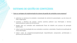 SISTEMAS DE GESTÃO DE CONTEÚDOS
▪ Quais as vantagens da implementação de sistema de gestão de conteúdos numa empresa?
 padronizar as estruturas de conteúdo e manutenção do controlo de apresentação e uso da marca em
toda a organização;
 aumentar a eficiência das equipas: usuários (autores) publicam suas informações e técnicos
(administradores) cuidam da infra-estrutura;
 agregar valor aos conteúdos web estabelecendo fluxos de trabalho com processo de aprovação
padronizado;
 reduzir custos de actualização dos seus conteúdos e aumentar a velocidade e frequência da publicação de
novas informações;
 reduzir custos de criação/manutenção/evolução disponibilizando componentes pré-fabricados e
processos pré-automatizados.
8
 