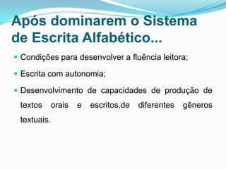 Após dominarem o Sistema
de Escrita Alfabético...
 Condições para desenvolver a fluência leitora;
 Escrita com autonomia;
 Desenvolvimento de capacidades de produção de
textos orais e escritos,de diferentes gêneros
textuais.
 