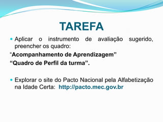 TAREFA
 Aplicar o instrumento de avaliação sugerido,
preencher os quadro:
“Acompanhamento de Aprendizagem”
“Quadro de Perfil da turma”.
 Explorar o site do Pacto Nacional pela Alfabetização
na Idade Certa: http://pacto.mec.gov.br
 