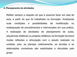 4- Planejamento de atividades
Refletir sempre a respeito do que é possível fazer em sala de
aula, a partir do que foi trabalhado na formação. Analisando
suas condições e possibilidades de modificação ou
readequação de procedimentos e intervenções em sua prática.
A realização de atividades de planejamento de aulas,
sequências didáticas ou projetos didáticos na formação favorece
muitas reflexões e articulação com o estudo realizado na
unidade, pois, ao planejar coletivamente, as dúvidas a as
elaborações conceituais são explicitadas e discutidas pelo
grupo.
 