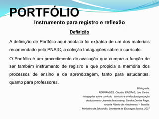 PORTFÓLIO
Instrumento para registro e reflexão
Definição
A definição de Portfólio aqui adotada foi extraída de um dos materiais
recomendado pelo PNAIC, a coleção Indagações sobre o currículo.
O Portfólio é um procedimento de avaliação que cumpre a função de
ser também instrumento de registro e que propicia a memória dos
processos de ensino e de aprendizagem, tanto para estudantes,
quanto para professores.
Bibliografia:
FERNANDES, Claudia; FREITAS, Luis Carlos.
Indagações sobre currículo : currículo e avaliaçãoorganização
do documento Jeanete Beauchamp, Sandra Denise Pagel,
Aricélia Ribeiro do Nascimento. – Brasília:
Ministério da Educação, Secretaria de Educação Básica, 2007
 