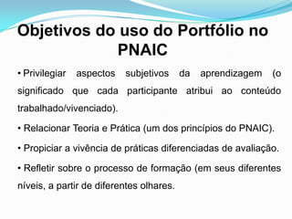 Objetivos do uso do Portfólio no
PNAIC
• Privilegiar aspectos subjetivos da aprendizagem (o
significado que cada participante atribui ao conteúdo
trabalhado/vivenciado).
• Relacionar Teoria e Prática (um dos princípios do PNAIC).
• Propiciar a vivência de práticas diferenciadas de avaliação.
• Refletir sobre o processo de formação (em seus diferentes
níveis, a partir de diferentes olhares.
 