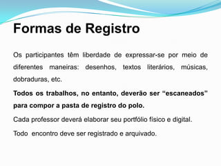 Formas de Registro
Os participantes têm liberdade de expressar-se por meio de
diferentes maneiras: desenhos, textos literários, músicas,
dobraduras, etc.
Todos os trabalhos, no entanto, deverão ser “escaneados”
para compor a pasta de registro do polo.
Cada professor deverá elaborar seu portfólio físico e digital.
Todo encontro deve ser registrado e arquivado.
 