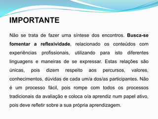 IMPORTANTE
Não se trata de fazer uma síntese dos encontros. Busca-se
fomentar a reflexividade, relacionado os conteúdos com
experiências profissionais, utilizando para isto diferentes
linguagens e maneiras de se expressar. Estas relações são
únicas, pois dizem respeito aos percursos, valores,
conhecimentos, dúvidas de cada um/a dos/as participantes. Não
é um processo fácil, pois rompe com todos os processos
tradicionais da avaliação e coloca o/a aprendiz num papel ativo,
pois deve refletir sobre a sua própria aprendizagem.
 