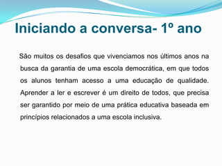 Iniciando a conversa- 1º ano
São muitos os desafios que vivenciamos nos últimos anos na
busca da garantia de uma escola democrática, em que todos
os alunos tenham acesso a uma educação de qualidade.
Aprender a ler e escrever é um direito de todos, que precisa
ser garantido por meio de uma prática educativa baseada em
princípios relacionados a uma escola inclusiva.
 