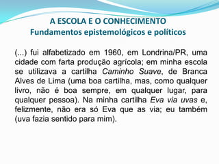 A ESCOLA E O CONHECIMENTO
Fundamentos epistemológicos e políticos
(...) fui alfabetizado em 1960, em Londrina/PR, uma
cidade com farta produção agrícola; em minha escola
se utilizava a cartilha Caminho Suave, de Branca
Alves de Lima (uma boa cartilha, mas, como qualquer
livro, não é boa sempre, em qualquer lugar, para
qualquer pessoa). Na minha cartilha Eva via uvas e,
felizmente, não era só Eva que as via; eu também
(uva fazia sentido para mim).
 