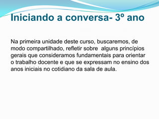 Iniciando a conversa- 3º ano
Na primeira unidade deste curso, buscaremos, de
modo compartilhado, refletir sobre alguns princípios
gerais que consideramos fundamentais para orientar
o trabalho docente e que se expressam no ensino dos
anos iniciais no cotidiano da sala de aula.
 