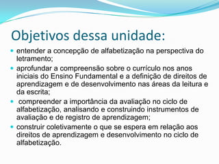 Objetivos dessa unidade:
 entender a concepção de alfabetização na perspectiva do
letramento;
 aprofundar a compreensão sobre o currículo nos anos
iniciais do Ensino Fundamental e a definição de direitos de
aprendizagem e de desenvolvimento nas áreas da leitura e
da escrita;
 compreender a importância da avaliação no ciclo de
alfabetização, analisando e construindo instrumentos de
avaliação e de registro de aprendizagem;
 construir coletivamente o que se espera em relação aos
direitos de aprendizagem e desenvolvimento no ciclo de
alfabetização.
 