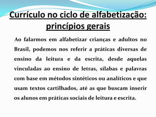 Currículo no ciclo de alfabetização:
princípios gerais
Ao falarmos em alfabetizar crianças e adultos no
Brasil, podemos nos referir a práticas diversas de
ensino da leitura e da escrita, desde aquelas
vinculadas ao ensino de letras, sílabas e palavras
com base em métodos sintéticos ou analíticos e que
usam textos cartilhados, até as que buscam inserir
os alunos em práticas sociais de leitura e escrita.
 