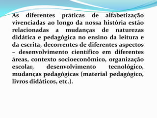 As diferentes práticas de alfabetização
vivenciadas ao longo da nossa história estão
relacionadas a mudanças de naturezas
didática e pedagógica no ensino da leitura e
da escrita, decorrentes de diferentes aspectos
– desenvolvimento científico em diferentes
áreas, contexto socioeconômico, organização
escolar, desenvolvimento tecnológico,
mudanças pedagógicas (material pedagógico,
livros didáticos, etc.).
 