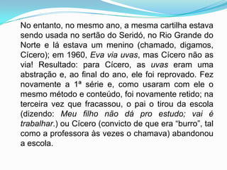 No entanto, no mesmo ano, a mesma cartilha estava
sendo usada no sertão do Seridó, no Rio Grande do
Norte e lá estava um menino (chamado, digamos,
Cícero); em 1960, Eva via uvas, mas Cícero não as
via! Resultado: para Cícero, as uvas eram uma
abstração e, ao final do ano, ele foi reprovado. Fez
novamente a 1ª série e, como usaram com ele o
mesmo método e conteúdo, foi novamente retido; na
terceira vez que fracassou, o pai o tirou da escola
(dizendo: Meu filho não dá pro estudo; vai é
trabalhar.) ou Cícero (convicto de que era “burro”, tal
como a professora às vezes o chamava) abandonou
a escola.
 