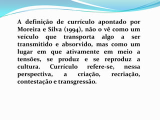 A definição de currículo apontado por
Moreira e Silva (1994), não o vê como um
veículo que transporta algo a ser
transmitido e absorvido, mas como um
lugar em que ativamente em meio a
tensões, se produz e se reproduz a
cultura. Currículo refere-se, nessa
perspectiva, a criação, recriação,
contestação e transgressão.
 