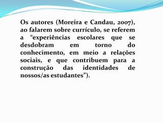 Os autores (Moreira e Candau, 2007),
ao falarem sobre currículo, se referem
a “experiências escolares que se
desdobram em torno do
conhecimento, em meio a relações
sociais, e que contribuem para a
construção das identidades de
nossos/as estudantes”).
 