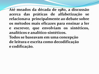 Até meados da década de 1980, a discussão
acerca das práticas de alfabetização se
relacionava principalmente ao debate sobre
os métodos mais eficazes para ensinar a ler
e escrever, que envolviam os sintéticos,
analíticos e analítico-sintéticos.
Todos se baseavam em uma concepção
de leitura e escrita como decodificação
e codificação.
 