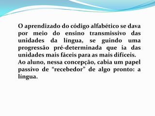 O aprendizado do código alfabético se dava
por meio do ensino transmissivo das
unidades da língua, se guindo uma
progressão pré-determinada que ia das
unidades mais fáceis para as mais difíceis.
Ao aluno, nessa concepção, cabia um papel
passivo de “recebedor” de algo pronto: a
língua.
 