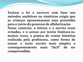 Ensinar a ler e escrever com base nos
métodos analíticos ou sintéticos exigia que
as crianças apresentassem uma prontidão
para o início do processo de alfabetização.
Nesse contexto, a leitura e a escrita eram
evitadas, e o acesso aos textos limitava-se,
muitas vezes, à prática de contar histórias
realizada pela professora, como forma de
tornar o texto escrito mais simples e
consequentemente mais “fácil” de ser
compreendido.
 