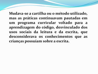 Mudava-se a cartilha ou o método utilizado,
mas as práticas continuavam pautadas em
um programa curricular voltado para a
aprendizagem do código, desvinculado dos
usos sociais da leitura e da escrita, que
desconsiderava os conhecimentos que as
crianças possuíam sobre a escrita.
 