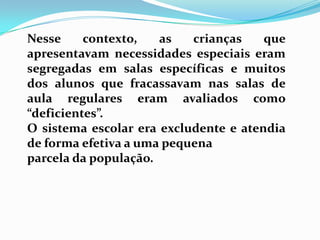 Nesse contexto, as crianças que
apresentavam necessidades especiais eram
segregadas em salas específicas e muitos
dos alunos que fracassavam nas salas de
aula regulares eram avaliados como
“deficientes”.
O sistema escolar era excludente e atendia
de forma efetiva a uma pequena
parcela da população.
 