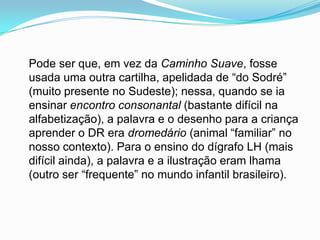 Pode ser que, em vez da Caminho Suave, fosse
usada uma outra cartilha, apelidada de “do Sodré”
(muito presente no Sudeste); nessa, quando se ia
ensinar encontro consonantal (bastante difícil na
alfabetização), a palavra e o desenho para a criança
aprender o DR era dromedário (animal “familiar” no
nosso contexto). Para o ensino do dígrafo LH (mais
difícil ainda), a palavra e a ilustração eram lhama
(outro ser “frequente” no mundo infantil brasileiro).
 