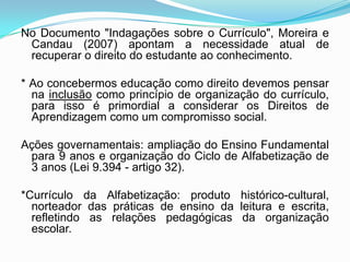 No Documento "Indagações sobre o Currículo", Moreira e
Candau (2007) apontam a necessidade atual de
recuperar o direito do estudante ao conhecimento.
* Ao concebermos educação como direito devemos pensar
na inclusão como princípio de organização do currículo,
para isso é primordial a considerar os Direitos de
Aprendizagem como um compromisso social.
Ações governamentais: ampliação do Ensino Fundamental
para 9 anos e organização do Ciclo de Alfabetização de
3 anos (Lei 9.394 - artigo 32).
*Currículo da Alfabetização: produto histórico-cultural,
norteador das práticas de ensino da leitura e escrita,
refletindo as relações pedagógicas da organização
escolar.
 