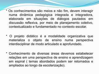 * Os conhecimentos são meios e não fim, devem interagir
numa dinâmica pedagógica integrada e integradora,
elaborada em situações de diálogos pautados em
discussão reflexiva, por meio de planejamento coletivo,
contextualizado e fundamentado no contexto escolar.
* O projeto didático é a modalidade organizativa que
materializa o objeto de ensino numa perspectiva
interdisciplinar de modo articulado e aprofundado.
* Conhecimento de diversas áreas devemos estabelecer
relações em uma perspectiva de ensino e aprendizagem
em espiral ( temas abordados podem ser retomados e
ampliados ao longo da escolarização).
 