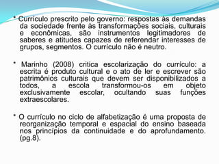 * Currículo prescrito pelo governo: respostas às demandas
da sociedade frente às transformações sociais, culturais
e econômicas, são instrumentos legitimadores de
saberes e atitudes capazes de referendar interesses de
grupos, segmentos. O currículo não é neutro.
* Marinho (2008) critica escolarização do currículo: a
escrita é produto cultural e o ato de ler e escrever são
patrimônios culturais que devem ser disponibilizados a
todos, a escola transformou-os em objeto
exclusivamente escolar, ocultando suas funções
extraescolares.
* O currículo no ciclo de alfabetização é uma proposta de
reorganização temporal e espacial do ensino baseada
nos princípios da continuidade e do aprofundamento.
(pg.8).
 