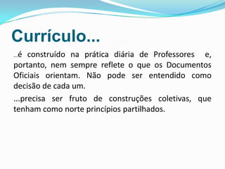 Currículo...
...é construído na prática diária de Professores e,
portanto, nem sempre reflete o que os Documentos
Oficiais orientam. Não pode ser entendido como
decisão de cada um.
...precisa ser fruto de construções coletivas, que
tenham como norte princípios partilhados.
 
