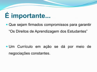 É importante...
 Que sejam firmados compromissos para garantir
“Os Direitos de Aprendizagem dos Estudantes”
 Um Currículo em ação se dá por meio de
negociações constantes.
 