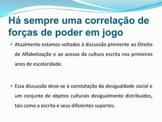Há sempre uma correlação de
forças de poder em jogo
 Atualmente estamos voltados à discussão premente ao Direito
de Alfabetização e ao acesso da cultura escrita nos primeiros
anos de escolaridade.
 Essa discussão deve-se á constatação da desigualdade social e
um conjunto de objetos culturais desigualmente distribuídos,
tais como a escrita e seus diferentes suportes.
 