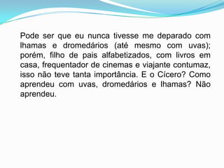 Pode ser que eu nunca tivesse me deparado com
lhamas e dromedários (até mesmo com uvas);
porém, filho de pais alfabetizados, com livros em
casa, frequentador de cinemas e viajante contumaz,
isso não teve tanta importância. E o Cícero? Como
aprendeu com uvas, dromedários e lhamas? Não
aprendeu.
 