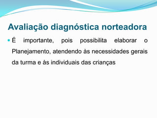 Avaliação diagnóstica norteadora
 É importante, pois possibilita elaborar o
Planejamento, atendendo às necessidades gerais
da turma e às individuais das crianças
 