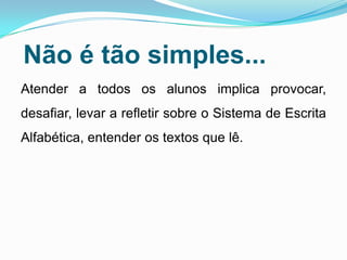 Não é tão simples...
Atender a todos os alunos implica provocar,
desafiar, levar a refletir sobre o Sistema de Escrita
Alfabética, entender os textos que lê.
 