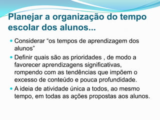 Planejar a organização do tempo
escolar dos alunos...
 Considerar “os tempos de aprendizagem dos
alunos”
 Definir quais são as prioridades , de modo a
favorecer aprendizagens significativas,
rompendo com as tendências que impõem o
excesso de conteúdo e pouca profundidade.
 A ideia de atividade única a todos, ao mesmo
tempo, em todas as ações propostas aos alunos.
 