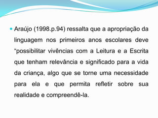  Araújo (1998.p.94) ressalta que a apropriação da
linguagem nos primeiros anos escolares deve
“possibilitar vivências com a Leitura e a Escrita
que tenham relevância e significado para a vida
da criança, algo que se torne uma necessidade
para ela e que permita refletir sobre sua
realidade e compreendê-la.
 