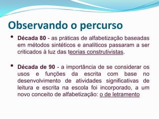 Observando o percurso
• Década 80 - as práticas de alfabetização baseadas
em métodos sintéticos e analíticos passaram a ser
criticados à luz das teorias construtivistas.
• Década de 90 - a importância de se considerar os
usos e funções da escrita com base no
desenvolvimento de atividades significativas de
leitura e escrita na escola foi incorporado, a um
novo conceito de alfabetização: o de letramento
 