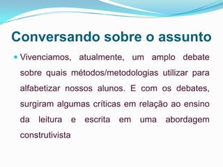 Conversando sobre o assunto
 Vivenciamos, atualmente, um amplo debate
sobre quais métodos/metodologias utilizar para
alfabetizar nossos alunos. E com os debates,
surgiram algumas críticas em relação ao ensino
da leitura e escrita em uma abordagem
construtivista
 