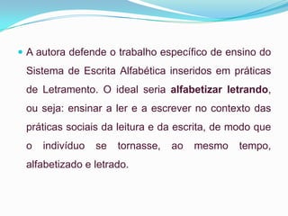  A autora defende o trabalho específico de ensino do
Sistema de Escrita Alfabética inseridos em práticas
de Letramento. O ideal seria alfabetizar letrando,
ou seja: ensinar a ler e a escrever no contexto das
práticas sociais da leitura e da escrita, de modo que
o indivíduo se tornasse, ao mesmo tempo,
alfabetizado e letrado.
 