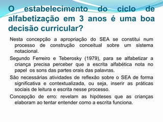 O estabelecimento do ciclo de
alfabetização em 3 anos é uma boa
decisão curricular?
Nesta concepção a apropriação do SEA se constitui num
processo de construção conceitual sobre um sistema
notacional.
Segundo Ferreiro e Teberosky (1979), para se alfabetizar a
criança precisa perceber que a escrita alfabética nota no
papel os sons das partes orais das palavras.
São necessárias atividades de reflexão sobre o SEA de forma
significativa e contextualizada, ou seja, inserir as práticas
sociais de leitura e escrita nesse processo.
Concepção de erro: revelam as hipóteses que as crianças
elaboram ao tentar entender como a escrita funciona.
 