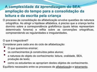 A complexidade da aprendizagem do SEA:
ampliação do tempo para a consolidação da
leitura e da escrita pela criança
O processo de consolidação da alfabetização envolve questões de natureza
ortográfica. Ao atingir a hipótese alfabética, é preciso que a criança tenha
domínio sobre a correspondência grafofônica (quais letras representam
determinado fonema) e reflita sobre as convenções ortográficas,
compreendendo as regularidades e irregularidades.
O que é inegociável?
Considerar para cada ano do ciclo de alfabetização:
• O que queremos ensinar;
• os conhecimentos já construídos pelos alunos;
• a natureza do objeto do conhecimento: leitura, oralidade, SEA,
produção de texto;
• como os estudantes se apropriam destes objetos de conhecimento.
Equilíbrio necessário entre os processos de alfabetização e letramento.
 