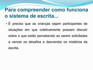 Para compreender como funciona
o sistema de escrita...
 É preciso que as crianças sejam participantes de
situações em que coletivamente possam discutir
sobre o que estão percebendo ao serem solicitadas
a vencer os desafios e desvendar os mistérios da
escrita.
 