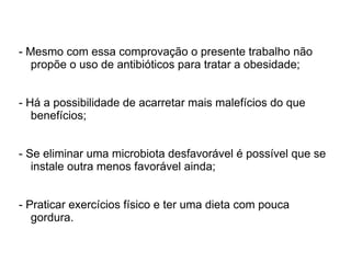 - Mesmo com essa comprovação o presente trabalho não 
propoe o uso de antibioticos para tratar a obesidade; 
- Ha a possibilidade de acarretar mais maleficios do que 
beneficios; 
- Se eliminar uma microbiota desfavoravel e possivel que se 
instale outra menos favoravel ainda; 
- Praticar exercicios fisico e ter uma dieta com pouca 
gordura. 
