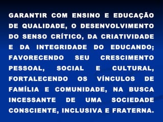 GARANTIR COM ENSINO E EDUCAÇÃO DE QUALIDADE, O DESENVOLVIMENTO DO SENSO CRÍTICO, DA CRIATIVIDADE E DA INTEGRIDADE DO EDUCANDO; FAVORECENDO SEU CRESCIMENTO PESSOAL, SOCIAL E CULTURAL, FORTALECENDO OS VÍNCULOS DE FAMÍLIA E COMUNIDADE, NA BUSCA INCESSANTE DE UMA SOCIEDADE CONSCIENTE, INCLUSIVA E FRATERNA.  