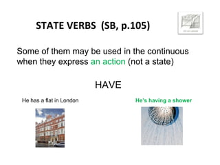 STATE VERBS (SB, p.105)
Some of them may be used in the continuous
when they express an action (not a state)
HAVE
He has a flat in London He’s having a shower
 