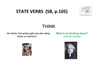 STATE VERBS (SB, p.105)
THINK
He thinks Yamamba girls are skin deep What is he thinking about?
(have an opinion) (mental activity)
 